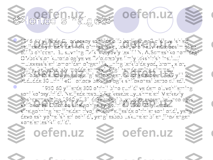 CHortoq sihatgohi  

1946-47 yillarda CHortoqsoy sohilida olib borilgan neft qidiruv ishlari 
natijasida yer qa’ridan neft o’rniga issiq, taxir, sho’r suv katta bosim bilan 
otilib chiqqan. Bu suvning fizik-kimyoviy taxlili N. A.Semashko nomidagi 
O’zbekiston kurortologiya va fizioterapiya ilmiy tekshirish instituti 
mutaxassislari tomonidan o’rganilib, uning tarkibida yod, brom, xlor, 
natriy, kaliy, kaltsiy moddalar mavjudligi hamda uning qimmatli 
shifobahsh xususiyatga egaligi aniqlangan. SHunga asosan 1949 yili bu 
hududda 30 urinli «CHortoq» bal ь neologik shifoxonasi barpo etiladi. 

1950-60 yillarda 300 o’rinli bino qurildi va dam oluvchilarning 
soni ko’paytirildi. Natijada respublika kasaba uyushmalari Markaziy 
boshqarmasining 1960 yil 31 dekabrdagi buyrugiga asosan bal ь neologik 
shifoxonasi CHortoq sihatgohiga aylantirildi. 1962-75 yillarda 
sihatgohning har jihatdan rivojlanishi natijasida o’rinlar soni ortdi, yangi 
davolash yo’nalishlari ochildi, yangi asbob-uskunalar bilan jihozlangan 
xonalar tashkil etildi. 
       