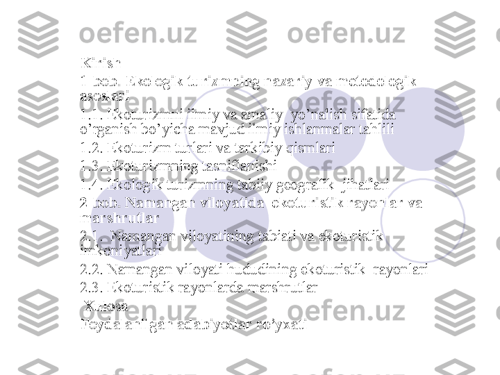 Kirish
1-bob. Ekologik turizmning nazariy va metodologik 
asoslari 
1.1. Ekoturizmni ilmiy va amaliy  yo’nalish sifatida 
o’rganish bo’yicha mavjud ilmiy ishlanmalar tahlili
1.2. Ekoturizm turlari va tarkibiy qismlari
1.3. Ekoturizmning tasniflanishi
1.4. Ekologik turizmning tabiiy geografik  jihatlari
2-bob. Namangan viloyatida  ekoturistik rayonlar va 
marshrutlar
2.1.  Namangan viloyatining tabiati va ekoturistik  
imkoniyatlari
2.2. Namangan viloyati hududining ekoturistik  rayonlari
2.3. Ekoturistik rayonlarda marshrutlar
  Xulosa
Foydalanilgan adabiyotlar ro’yxati
       