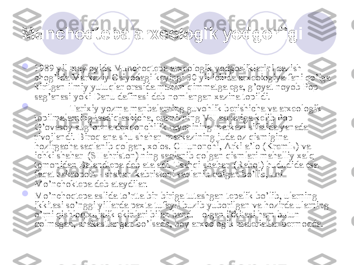 Munchoqtepa arxeologik yodgorligi  

1989 yil may oyida Munchoqtepa arxeologik yodgorliklarini qazish 
chog’ida Markaziy Osiyodagi keyingi 30 yil ichida arxeologiya fani qo’lga 
kiritgan ilmiy yutuqlar orasida muhim qimmatga ega, g’oyat noyob Pop 
sag’anasi yoki Danu dafinasi deb nomlangan xazina topildi. 

Tarixiy yozma manbalarning guvohlik berishicha va arxeologik 
topilmalarning tasdiqlashicha, eramizning VII asrlariga kelib Pop- 
G’ovasoy sug’orma dexqonchilik rayonining markazi sifatida yanada 
rivojlandi. Biroq ana shu shahar  markazining juda oz qismigina 
hozirgacha saqlanib qolgan, xolos. CHunonchi, Arki a’lo (Kremlь) va 
ichki shahar  (SHahriston) ning saqlanib qolgan qismlari mahalliy xalq 
tomonidan Balandtepa deb ataladi. Tashqi shahar  (Rabot) hududida esa 
faqat nekropolь - shahar  kabristoni saqlanib qolgan bo’lib, uni 
Mo’nchoktepa deb ataydilar.

Mo’nchoqtepa aslida to’rtta bir-biriga tutashgan tepalik bo’lib, ularning 
ikkitasi so’nggi yillarda paxta tufayli buzib yuborilgan va hozirda ularning 
o’rni qishloq xujalik ekinlari bilan band. +olgan ikkitasi ham butun 
qolmagan, shakastlangan bo’lsada, boy arxeologik materiallar bermoqda. 
       