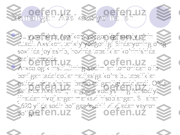 Namangan-Axsikent yo’nalishi  

Bu yunalishda Axsikent yodgor-ligi asosiy o’rin 
tutadi. Axsikent tarixiy yodgorligi Sirdaryoning o’ng 
soxilida joylashib, hozirda tepaliklar ko’rinishida 
saqlan-moqda. 

Arxeologik institutining xodimlari tomonidan olib 
borilgan tadqiqotlar natijasiga ko’ra bu tepaliklar 
ostida uchta shahar  barpo etilganligi aniqlandi. O’rta 
asrlarda Axsikent, Farg’ona vodiysining iqtisodiy 
jihatdan rivojlangan markazi hisoblangan. SHahar  
1620 yilda sodir bo’lgan kuchli zilziladan vayron 
bo’lgan. 
       