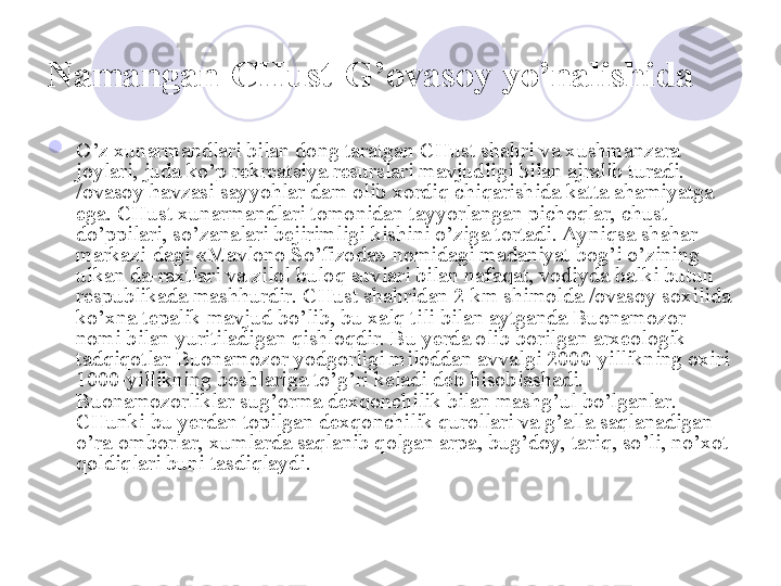 Namangan-CHust-G’ovasoy   yo’nalishida  

O’z xunarmandlari bilan dong taratgan CHust shahri va xushmanzara 
joylari, juda ko’p rekreatsiya resurslari mavjudligi bilan ajralib turadi. 
/ovasoy havzasi sayyohlar dam olib xordiq chiqarishida katta ahamiyatga 
ega. CHust xunarmandlari tomonidan tayyorlangan pichoqlar, chust 
do’ppilari, so’zanalari bejirimligi kishini o’ziga tortadi. Ayniqsa shahar  
markazi-dagi «Mavlono So’fizoda» nomidagi madaniyat bog’i o’zining 
ulkan da-raxtlari va zilol buloq suvlari bilan nafaqat, vodiyda balki butun 
respublikada mashhurdir. CHust shahridan 2 km shimolda /ovasoy soxilida 
ko’xna tepalik mavjud bo’lib, bu xalq tili bilan aytganda Buonamozor 
nomi bilan yuritiladigan qishloqdir. Bu yerda olib borilgan arxeologik 
tadqiqotlar Buonamozor yodgorligi miloddan avvalgi 2000-yillikning oxiri 
1000-yillikning boshlariga to’g’ri keladi deb hisoblashadi. 
Buonamozorliklar sug’orma dexqonchilik bilan mashg’ul bo’lganlar. 
CHunki bu yerdan topilgan dexqonchilik qurollari va g’alla saqlanadigan 
o’ra-omborlar, xumlarda saqlanib qolgan arpa, bug’doy, tariq, so’li, no’xot 
qoldiqlari buni tasdiqlaydi. 
       