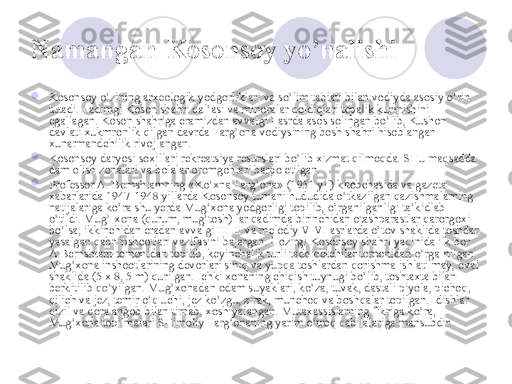 Namangan-Kosonsoy yo’nalishi  

Kosonsoy o’zining arxeologik yodgorliklari va so’lim tabiati bilan vodiyda asosiy o’rin 
tutadi. +adimgi Koson shahri qal’asi va minoralar qoldiqlari tepalik kurinishini 
egallagan. Koson shahriga eramizdan avvalgi I asrda asos solingan bo’lib, Kushon 
davlati xukmronlik qilgan davrda Farg’ona vodiysining bosh shahri hisoblangan 
xunarmandchilik rivojlangan. 

Kosonsoy daryosi soxillari rekreatsiya resurslari bo’lib xizmat qilmoqda. SHu maqsadda 
dam olish zonalari va bolalar oromgohlari barpo etilgan. 

Professor A. Bernshtamning «Ko’xna Farg’ona» (1951 yil) kitobchasida va gazeta 
xabarlarida 1947-1948 yillarda Kosonsoy tumani hududida o’tkazilgan qazishmalarning 
natijalariga ko’ra shu yerda Mug’xona yodgorligi topilib, o’rganilganligi ta’kidlab 
o’tildi. Mug’-xona (qurum, mug’tosh) lar qadimda birinchidan otashparastlar qarorgoxi 
bo’lsa, ikkinchidan eradan avvalgi III-II va melodiy V- VI asrlarda o’tov shaklida toshdan 
yasalgan qabr inshootlari vazifasini bajargan. Hozirgi Kosonsoy shahri yaqinida ilk bor 
A.Bernshtam tomonidan topilib, keyinchalik turli tadqiqotchilar tomonidan o’rga-nilgan 
Mug’xona inshootlarining devorlari siniq va yupqa toshlardan qorishma ishlatilmay, oval 
shaklida (5 x 8, 5 m) qurilgan. Ichki xonaning chiqish tuynugi bo’lib, toshtaxta bilan 
berkitilib qo’yilgan. Mug’xonadan odam suyaklari, ko’za, tuvak, dastali piyola, pichoq, 
qilich va jez, temir o’q uchi, jez ko’zgu, zirak, munchoq va boshqalar topilgan. Idishlar 
qizil va qora angob bilan tirnab, xoshiyalangan. Mutaxassislarning fikriga ko’ra, 
Mug’xona topilmalari SHimoliy Farg’onaning yarim o’troq qabilalariga mansubdir. 
       