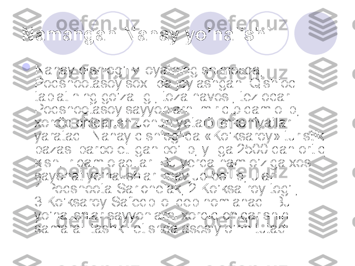 Namangan-Nanay yo’nalishi  

Nanay qishlog’i viloyatning shimolida, 
Podshootasoy soxilida joylashgan. Qishloq 
tabiatining go’zalligi, toza havosi, tez oqar 
Podshootasoy sayyohlarni miriqib dam olib, 
xordiq chiqarish uchun yetarli imkoniyatlar 
yaratadi. Nanay qishlog’ida «Ko’ksaroy» turistik 
bazasi barpo etilgan bo’lib, yiliga 2500 dan ortiq 
kishilir dam oladilar. Bu yerda ham o’ziga xos 
sayohat yo’nalishlari mavjud bo’lib, ular: 
1.Podshoota-Sarichelak, 2.Ko’ksa-roy tog’i, 
3.Ko’ksaroy-Safedbilol deb nomlanadi. Bu 
yo’nalishlar sayyohlarni xordiq chiqarishini 
samarali tashkil etishda asosiy o’rin tutadi. 
       