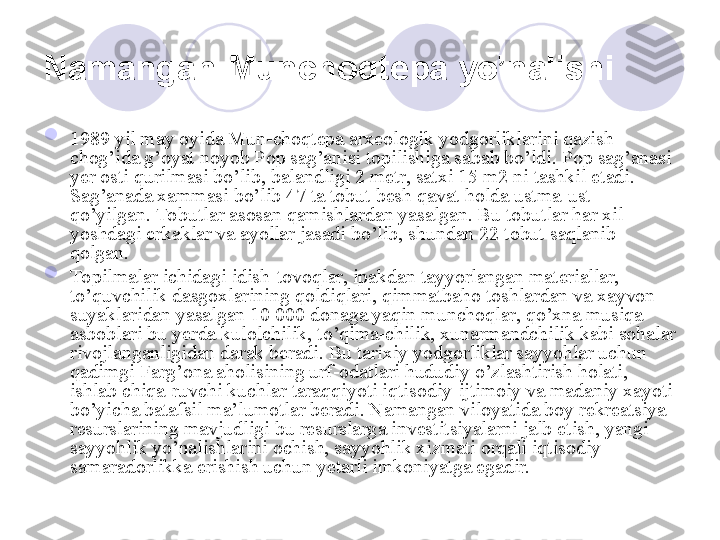 Namangan-Munchoqtepa yo’nalishi  

1989 yil may oyida Mun-choqtepa arxeologik yodgorliklarini qazish 
chog’ida g’oyat noyob Pop sag’anisi topilishiga sabab bo’ldi. Pop sag’anasi 
yer osti qurilmasi bo’lib, balandligi 2 metr, satxi 15 m2 ni tashkil etadi. 
Sag’anada xammasi bo’lib 47 ta tobut besh qavat holda ustma-ust 
qo’yilgan. Tobutlar asosan qamishlardan yasalgan. Bu tobutlar har xil 
yoshdagi erkaklar va ayollar jasadi bo’lib, shundan 22 tobut saqlanib 
qolgan. 

Topilmalar ichidagi idish-tovoqlar, ipakdan tayyorlangan materiallar, 
to’quvchilik dasgoxlarining qoldiqlari, qimmatbaho toshlardan va xayvon 
suyaklaridan yasalgan 10 000 donaga yaqin munchoqlar, qo’xna musiqa 
asboblari bu yerda kulolchilik, to’qima-chilik, xunarmandchilik kabi sohalar 
rivojlanganligidan darak beradi. Bu tarixiy yodgorliklar sayyohlar uchun 
qadimgi Farg’ona aholisining urf-odatlari hududiy o’zlashtirish holati, 
ishlab chiqa-ruvchi kuchlar taraqqiyoti iqtisodiy-ijtimoiy va madaniy xayoti 
bo’yicha batafsil ma’lumotlar beradi. Namangan viloyatida boy rekreatsiya 
resurslarining mavjudligi bu resurslarga investitsiyalarni jalb etish, yangi 
sayyohlik yo’nalishlarini ochish, sayyohlik xizmati orqali iqtisodiy 
samaradorlikka erishish uchun yetarli imkoniyatga egadir. 
       