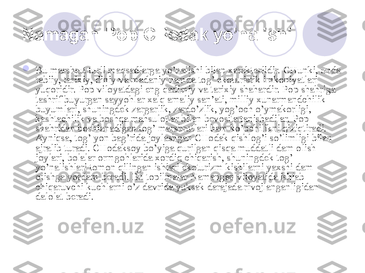 Namagan-Pop-CHodak yo’nalishi  

Bu marshrut turli maqsadlarga yo’nalishi bilan xarakterlidir. CHunki, unda 
tabiiy, tarixiy, diniy va madaniy hamda tog’ ekoturistik imkoniyatlari 
yuqoridir. Pop viloyatdagi eng qadimiy va tarixiy shahardir. Pop shahriga 
tashrif buyurgan sayyohlar xalq amaliy san’ati, milliy xunarmandchilik 
buyumlari, shuningdek zargarlik, zardo’zlik, yog’och o’ymakorligi, 
kashtachilik va boshqa mahsulotlar bilan bevosita tanishadilar. Pop 
shahridan boshlanadigan tog’ marshrutlari ham ko’pchilikni qiziqtiradi. 
Ayniqsa, tog’ yon bag’rida joylashgan CHodak qishlog’i so’limligi bilan 
ajralib turadi. CHodaksoy bo’yiga qurilgan qisqa muddatli dam olish 
joylari, bolalar ormgohlarida xordiq chiqarish, shuningdek tog’ 
yo’nalishlari tomon qilingan ishlari ekoturizm kishilarni yaxshi dam 
olishga yordam beradi.  Bu topilmalar Namangan viloyatida ishlab 
chiqaruvchi kuchlarni o’z davrida yuksak darajada rivojlanganligidan 
dalolat beradi. 
       