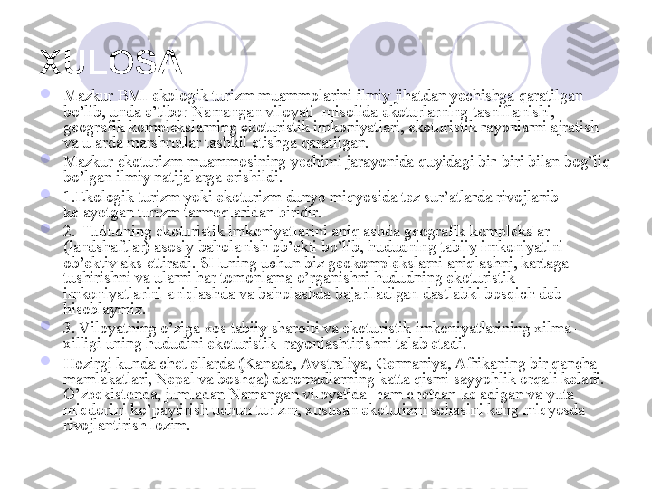 XULOSA  

Mazkur BMI ekologik turizm muammolarini ilmiy jihatdan yechishga qaratilgan 
bo’lib, unda e’tibor Namangan viloyati  misolida ekoturlarning tasniflanishi,  
geografik komplekslarning ekoturistik imkoniyatlari, ekoturistik rayonlarni ajratish 
va ularda marshrutlar tashkil etishga qaratilgan.

Mazkur ekoturizm muammosining yechimi jarayonida quyidagi bir-biri bilan bog’liq 
bo’lgan ilmiy natijalarga erishildi.

1.Ekologik turizm yoki ekoturizm dunyo miqyosida tez sur’atlarda rivojlanib 
kelayotgan turizm tarmoqlaridan biridir. 

2. Hududning ekoturistik imkoniyatlarini aniqlashda geografik komplekslar 
(landshaftlar) asosiy baholanish ob’ekti bo’lib, hududning tabiiy imkoniyatini 
ob’ektiv aks ettiradi. SHuning uchun biz geokomplekslarni aniqlashni, kartaga 
tushirishni va ularni har tomonlama o’rganishni hududning ekoturistik 
imkoniyatlarini aniqlashda va baholashda bajariladigan dastlabki bosqich deb 
hisoblaymiz.

3. Viloyatning o’ziga xos tabiiy sharoiti va ekoturistik imkoniyatlarining xilma-
xilligi uning hududini ekoturistik  rayonlashtirishni talab etadi.

Hozirgi kunda chet ellarda (Kanada, Avstraliya, Germaniya, Afrikaning bir qancha 
mamlakatlari, Nepal va boshqa) daromadlarning katta qismi sayyohlik orqali keladi. 
O’zbekistonda, jumladan Namangan viloyatida  ham chetdan keladigan valyuta 
miqdorini ko’paytirish uchun turizm, xususan ekoturizm sohasini keng miqyosda 
rivojlantirish lozim. 
       