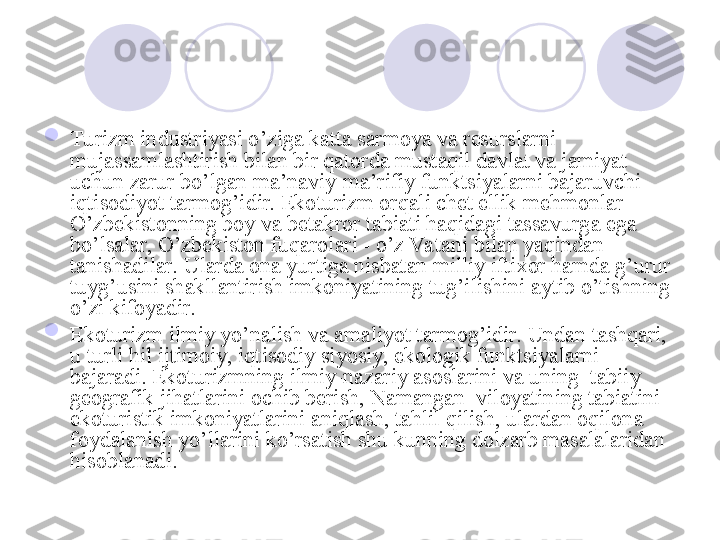 
Turizm industriyasi o’ziga katta sarmoya va resurslarni 
mujassamlashtirish bilan bir qatorda mustaqil davlat va jamiyat 
uchun zarur bo’lgan ma’naviy-ma’rifiy funktsiyalarni bajaruvchi 
iqtisodiyot tarmog’idir. Ekoturizm orqali chet ellik mehmonlar 
O’zbekistonning boy va betakror tabiati haqidagi tassavurga ega 
bo’lsalar, O’zbekiston fuqarolari - o’z Va tani bilan yaqindan 
tanishadilar. Ularda ona yurtiga nisbatan milliy iftixor hamda g’urur 
tuyg’usini shakllantirish imkoniyatining tug’ilishini aytib o’tishning 
o’zi kifoyadir. 

Ekoturizm ilmiy yo’nalish va amaliyot tarmog’idir. Undan tashqari, 
u turli hil ijtimoiy, iqtisodiy siyosiy, ekologik funktsiyalarni 
bajaradi. Ekoturizmning ilmiy-nazariy asoslarini va uning  tabiiy 
geografik   jihatlarini ochib berish, Namangan  viloyatining tabiatini 
ekoturistik imkoniyatlarini aniqlash, tahlil qilish, ulardan oqilona 
foydalanish yo’llarini ko’rsatish shu kunning dolzarb masalalaridan 
hisoblanadi.
       