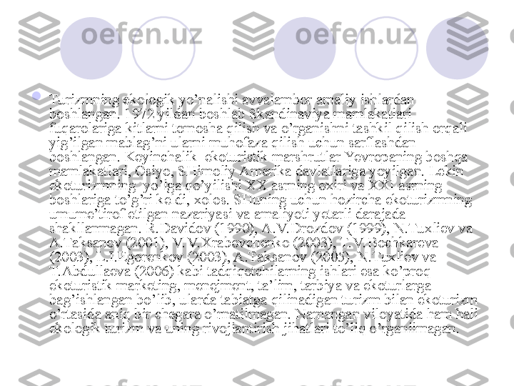 
Turizmning ekologik yo’nalishi avvalambor amaliy ishlardan 
boshlangan. 1972 yildan boshlab Skandinaviya mamlakatlari 
fuqarolariga kitlarni tomosha qilish va o’rganishni tashkil qilish orqali 
yig’ilgan mablag’ni ularni muhofaza qilish uchun sarflashdan 
boshlangan. Keyinchalik  ekoturistik marshrutlar Yevropaning boshqa 
mamlakatlari, Osiyo, SHimoliy Amerika davlatlariga yoyilgan. Lekin 
ekoturizmning  yo’lga qo’yilishi XX asrning oxiri va XXI asrning 
boshlariga to’g’ri keldi, xolos. SHuning uchun hozircha ekoturizmning 
umume’tirof etilgan nazariyasi va amaliyoti yetarli darajada 
shakllanmagan. R.Davidov (1990), A.V. Drozdov (1999), N.Tuxliev va 
A.Taksanov (2001), V. V. Xrabovchenko (2003), T.V. Bochkareva 
(2003), L.I.Egorenkov (2003), A.Taksanov (2005), N.Tuxliev va 
T.Abdullaeva (2006) kabi tadqiqotchilarning ishlari esa ko’proq  
ekoturistik marketing, menejment, ta’lim, tarbiya va ekoturlarga 
bag’ishlangan bo’lib, ularda tabiatga qilinadigan turizm bilan ekoturizm 
o’rtasida aniq bir chegara o’rnatilmagan. Namangan viloyatida ham hali 
ekologik turizm va uning rivojlantirish jihatlari to’liq o’rganilmagan.
       