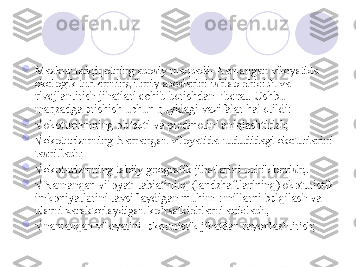 
Mazkur tadqiqotning asosiy maqsadi- Namangan viloyatida 
ekologik turizmning ilmiy asoslarini ishlab chiqish va 
rivojlantirish jihatlari ochib berishdan  iborat. Ushbu 
maqsadga erishish uchun quyidagi vazifalar hal etildi: 

√  ekoturizmning ob’ekti va predmetini aniqlashtirish;

√  ekoturizmning Namangan viloyatida hududidagi ekoturlarini 
tasniflash;

√  ekoturizmning tabiiy geografik jihatlarini ochib berish;. 

√  Namangan viloyati tabiatining (landshaftlarining) ekoturistik 
imkoniyatlarini tavsiflaydigan muhim omillarni belgilash va 
ularni xarakterlaydigan ko’rsatkichlarni aniqlash;

√  namangan viloyatini  ekoturistik jihatdan rayonlashtirish;
       