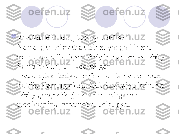 
Mazkur BMIning tadqiqot ob’ekti – 
Namangan viloyatida tabiat yodgorliklari, 
muhofaza etiladigan tabiiy hududlari va tabiiy 
komplekslari, bunyod etilgan 
madaniylashtirilgan ob’ektlari tanlab olingan 
bo`lib, ularning ekoturistik imkoniyatlarini va 
tabiiy geografik  jihatlarini   o`rganish 
tadqiqotning  predmetini belgilaydi. 
       