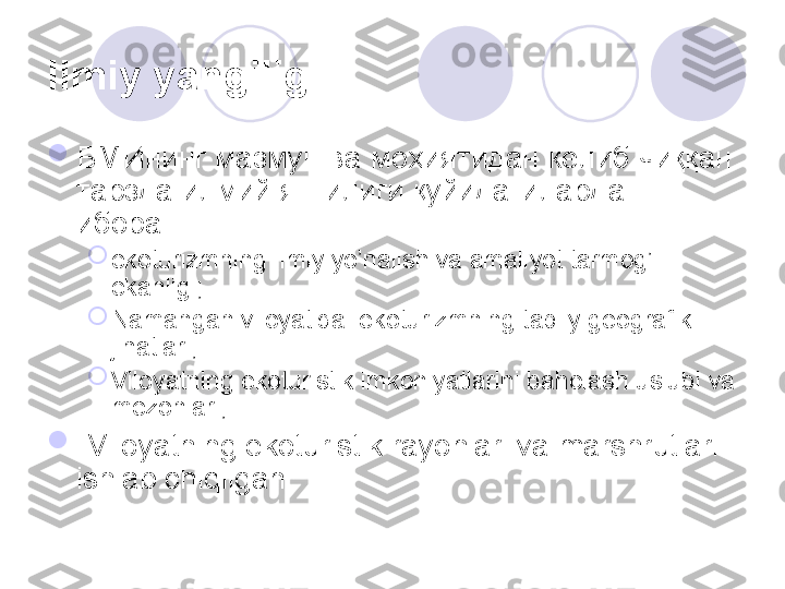 Ilmiy yangiligi.  

БМИнинг мазмун ва моҳиятидан келиб чиққан 
тарзда илмий янгилиги қуйидагилардан 
иборат:

ekoturizmning ilmiy yo’nalish va amaliyot tarmog’i 
ekanligi;

Namangan viloyatida  ekoturizmning tabiiy geografik 
jihatlari;

Viloyatning ekoturistik imkoniyatlarini baholash uslubi va 
mezonlari;

-Viloyatning ekoturistik rayonlari va marshrutlari 
ishlab chiqilgan
       