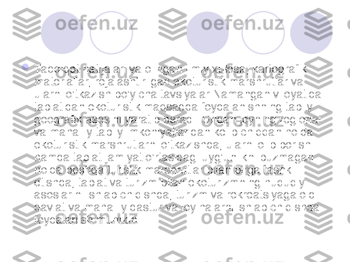 
Ta dqiqot natijalari va olingan ilmiy xulosa, kartografik 
materiallar, rejalashtirilgan ekoturistik marshrutlar va 
ularni o’tkazish bo’yicha tavsiyalar Namangan viloyatida 
tabiatidan ekoturistik maqsadda foydalanishning tabiiy 
geografik asosini yaratib beradi. Undan joyning regional 
va mahalliy tabiiy imkoniyatlaridan kelib chiqqan holda 
ekoturistik marshrutlarni o’tkazishda, ularni olib borish 
hamda tabiat-jamiyat o’rtasidagi uyg’unlikni buzmagan 
holda boshqa turistik marshrutlar bilan birga tashkil 
etishda, tabiat va turizm bilan ekoturizmning huquqiy 
asoslarini ishlab chiqishda, turizm va rekreatsiyaga oid 
davlat va mahalliy dastur va loyihalarni ishlab chiqishda 
foydalanish mumkin. 
       