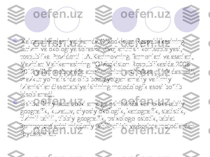 
Xalqaro hamjamiyat hamda O’zbekiston Respublikasining 
turizm va ekologiya sohasini rivojlantirish kontseptsiyasi, 
respublika Prezidenti I.A.Karimovning farmonlari va asarlari, 
Va zirlar Mahkamasining “O’zbekiston Respublikasida 2008-
2012 yillar mobaynida atrof-muhitni muhofaza qilish dasturi”, 
mazkur yo’nalishda olib borilayotgan amaliy va ilmiy 
izlanishlar dissertatsiya ishining metodologik asosi bo’lib 
hisoblanadi.  

Ushbu ilmiy tadqiqotni amalga oshirishda kompleks tabiiy 
geografik, kuzatuv, qiyosiy ekologik, kartografik, statistik, 
tizimli tahlil, tibbiy-geografik, psixologo-estetik, tabiat 
komponentlarini miqdoriy tahlil qilish va boshqa metodlardan 
foydalanildi.
       