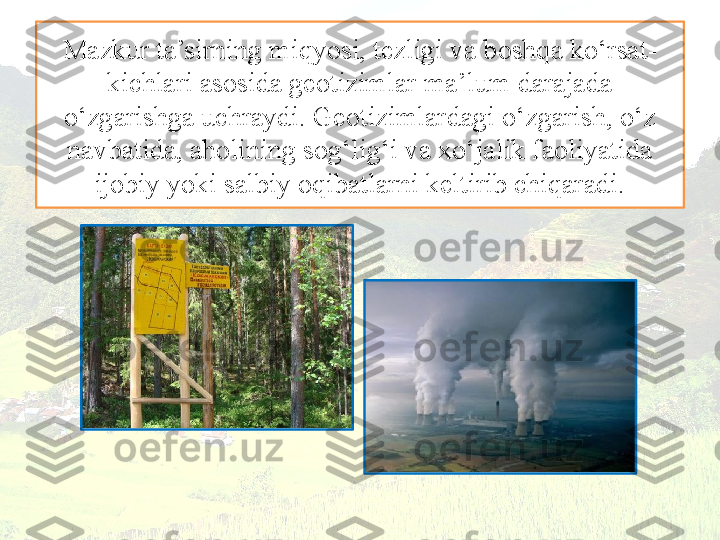 Mazkur ta’sirning miqyosi, tezligi va boshqa ko‘rsat-
kichlari asosida geotizimlar ma’lum darajada 
o‘zgarishga uchraydi. Geotizimlardagi o‘zgarish, o‘z 
navbatida, aholining sog‘lig‘i va xo‘jalik faoliyatida 
ijobiy yoki salbiy oqibatlarni keltirib chiqaradi. 