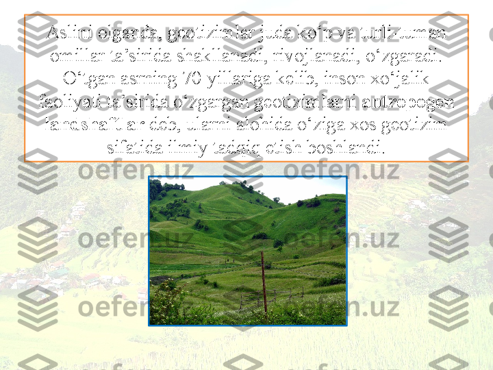 Aslini olganda, geotizimlar juda ko‘p va turli-tuman 
omillar ta’sirida shakllanadi, rivojlanadi, o‘zgaradi. 
O‘tgan asrning 70-yillariga kelib, inson xo‘jalik 
faoliyati ta’sirida o‘zgargan geotizimlarni  antropogen
landshaftlar  deb, ularni alohida o‘ziga xos geotizim 
sifatida ilmiy tadqiq etish boshlandi. 