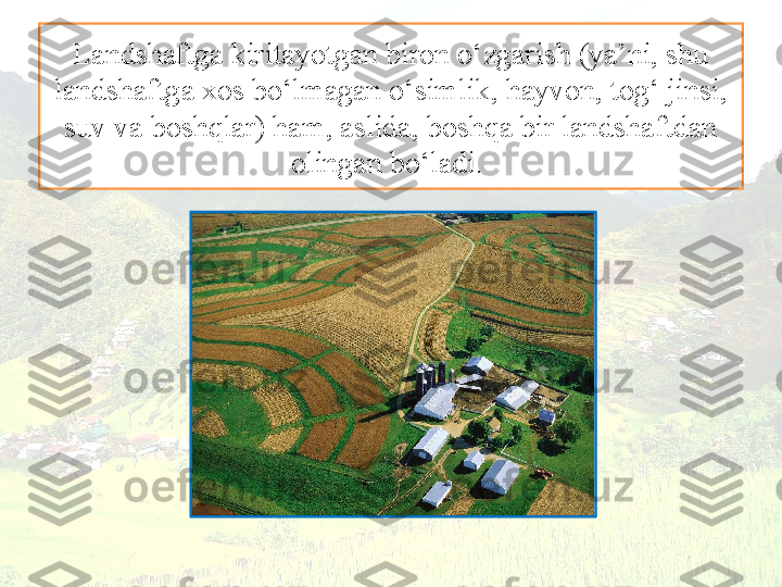 Landshaftga kiritayotgan biron  o‘zgarish (ya’ni, shu 
landshaftga xos bo‘lmagan o‘simlik, hayvon, tog‘ jinsi, 
suv va boshqlar) ham, aslida, boshqa bir landshaftdan 
olingan bo‘ladi.  