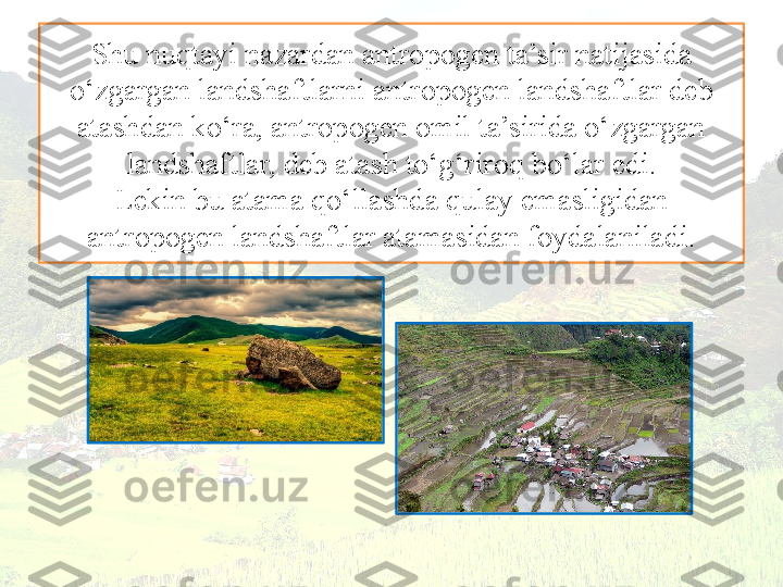 Shu nuqtayi nazardan antropogen ta’sir natijasida 
o‘zgargan landshaftlarni antropogen landshaftlar deb 
atashdan ko‘ra, antropogen omil ta’sirida o‘zgargan 
landshaftlar, deb atash to‘g‘riroq bo‘lar edi.
Lekin bu atama qo‘llashda qulay emasligidan 
antropogen landshaftlar atamasidan foydalaniladi. 