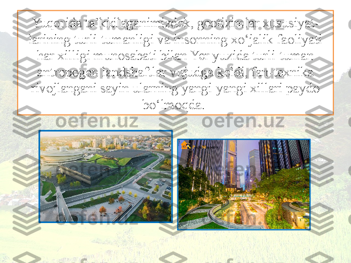 Yuqorida ta’kidlaganimizdek, geotizimlar xususiyat-
larining turli-tumanligi va insonning xo‘jalik faoliyati 
har xilligi munosabati bilan Yer yuzida turli-tuman 
antropogen landshaftlar vujudga keldi, fan-texnika
rivojlangani sayin ularning yangi-yangi xillari paydo 
bo‘lmoqda.  