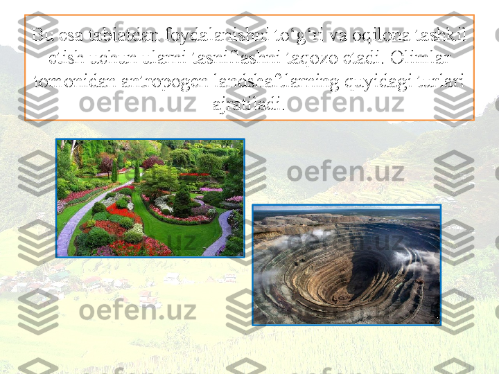 Bu esa tabiatdan foydalanishni to‘g‘ri va oqilona tashkil 
etish uchun ularni tasniflashni taqozo etadi. Olimlar 
tomonidan antropogen landshaftlarning quyidagi turlari 
ajratiladi. 