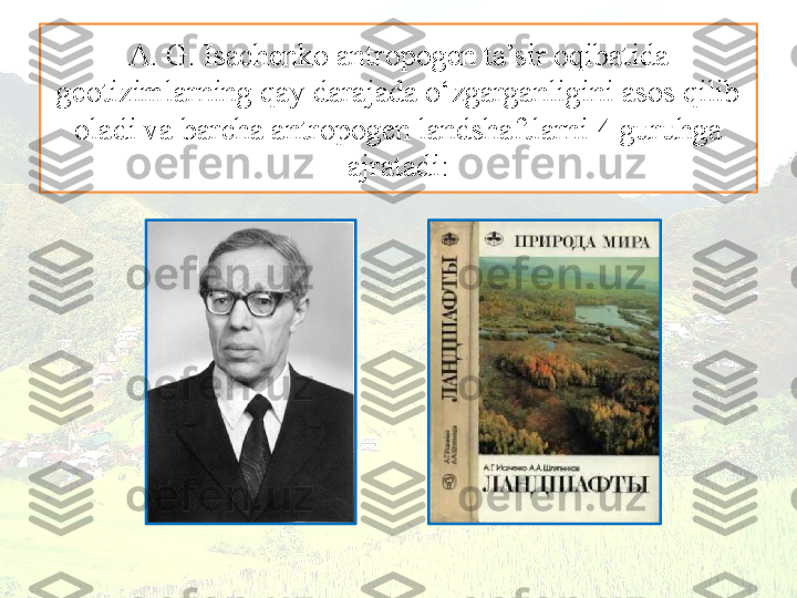 A. G. Isachenko antropogen ta’sir oqibatida
geotizimlarning qay darajada o‘zgarganligini asos qilib 
oladi va barcha antropogen landshaftlarni 4 guruhga 
ajratadi: 