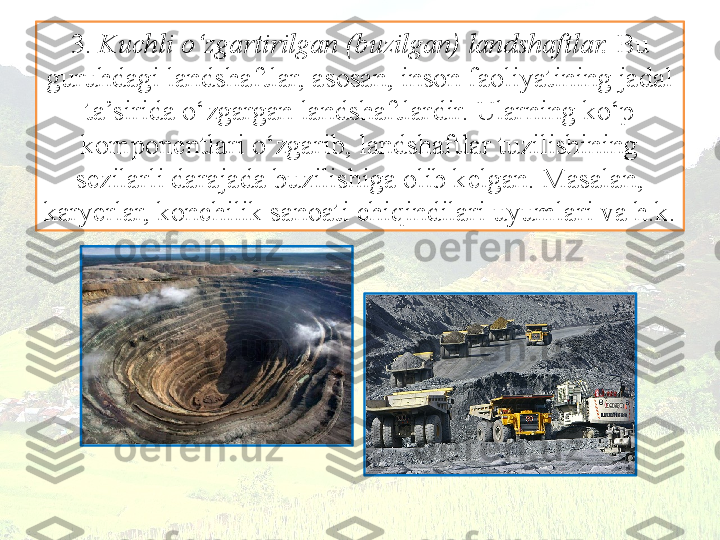 3.  Kuchli o‘zgartirilgan (buzilgan) landshaftlar.  Bu 
guruhdagi landshaftlar, asosan, inson faoliyatining jadal 
ta’sirida o‘zgargan landshaftlardir. Ularning ko‘p 
komponentlari o‘zgarib, landshaftlar tuzilishining
sezilarli darajada buzilishiga olib kelgan. Masalan, 
karyerlar, konchilik  sanoati chiqindilari uyumlari va h.k. 