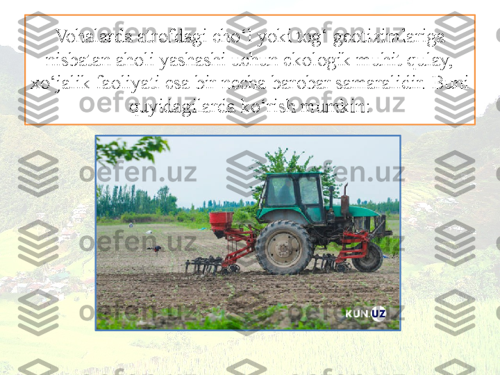 Vohalarda atrofdagi cho‘l yoki tog‘ geotizimlariga 
nisbatan aholi yashashi uchun ekologik muhit qulay, 
xo‘jalik faoliyati esa bir necha barobar samaralidir. Buni 
quyidagilarda ko‘rish mumkin: 