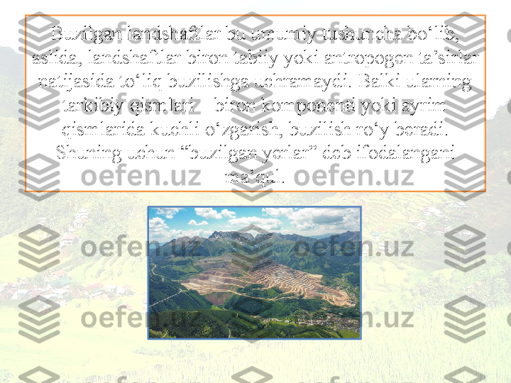 Buzilgan landshaftlar bu umumiy tushuncha bo‘lib, 
aslida, landshaftlar biron tabiiy yoki antropogen ta’sirlar 
natijasida to‘liq buzilishga uchramaydi. Balki ularning 
tarkibiy qismlari – biron komponenti yoki ayrim 
qismlarida kuchli o‘zgarish, buzilish ro‘y beradi. 
Shuning uchun “buzilgan yerlar” deb ifodalangani 
ma’qul. 