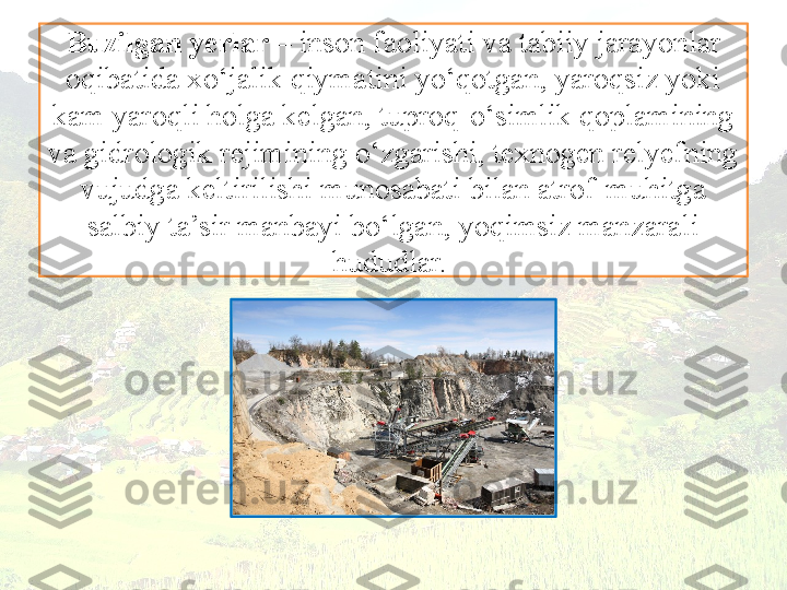 Buzilgan yerlar  – inson faoliyati va tabiiy jarayonlar 
oqibatida xo‘jalik qiymatini yo‘qotgan, yaroqsiz yoki 
kam yaroqli holga kelgan, tuproq-o‘simlik qoplamining 
va gidrologik rejimining o‘zgarishi, texnogen relyefning 
vujudga keltirilishi munosabati bilan atrof-muhitga 
salbiy ta’sir manbayi bo‘lgan, yoqimsiz manzarali 
hududlar.  