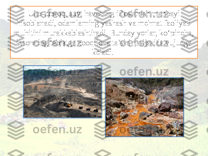 Ular tuproq, suv, havoning ifloslanish manbayi 
hisoblanadi, odamlarning yashash va mehnat faoliyati 
muhitini murakkablashtiradi. Bunday yerlar, ko‘pincha, 
insonning tabiatga nooqilona ta’siri natijasida vujudga 
keladi.  