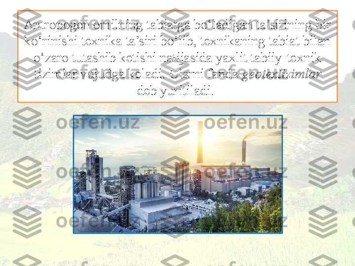 Antropogen omilning tabiatga bo‘ladigan ta’sirining bir 
ko‘rinishi texnika ta’siri bo‘lib, texnikaning tabiat bilan 
o‘zaro tutashib ketishi natijasida yaxlit tabiiy-texnik 
tizimlar vujudga keladi. Ularni fanda  geotextizimlar
deb yuritiladi.  