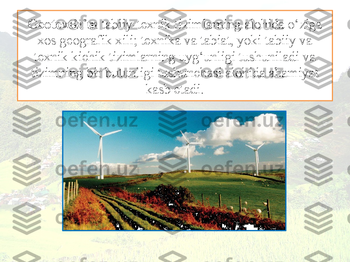 Geotextizim  tabiiy-texnik tizimlarning alohida o‘ziga 
xos geografik xili; texnika va tabiat, yoki tabiiy va 
texnik kichik tizimlarning uyg‘unligi tushuniladi va 
tizimning bir butunligi tushunchasi alohida ahamiyat 
kasb etadi. 