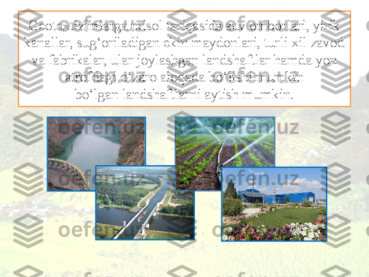 Geotextizimlarga misol tariqasida suv omborlari, yirik 
kanallar, sug‘oriladigan ekin maydonlari, turli xil zavod 
va fabrikalar, ular joylashgan landshaftlar hamda yon 
atrofdagi o‘zaro aloqada bo‘lishi mumkin
bo‘lgan landshaftlarni aytish mumkin. 