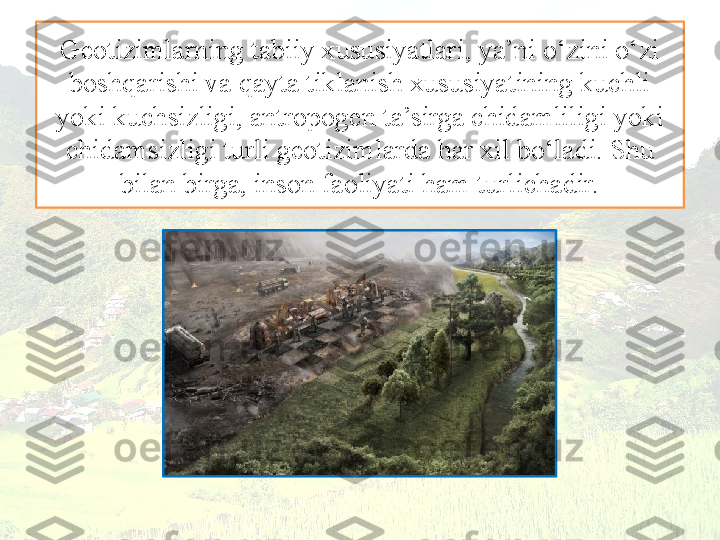 Geotizimlarning tabiiy xususiyatlari, ya’ni o‘zini o‘zi 
boshqarishi va qayta tiklanish xususiyatining kuchli 
yoki kuchsizligi, antropogen ta’sirga chidamliligi yoki 
chidamsizligi turli geotizimlarda har xil bo‘ladi. Shu 
bilan birga, inson faoliyati ham turlichadir. 