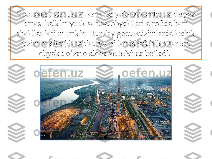 Geotextizimlar faqat kanallar yoki suvomborlardagina 
emas, balkim yirik sanoat obyektlari atrofida ham 
shakllanishi mumkin. Bunday geotextizimlarda kichik 
tizimlar sifatida tabiat, ya’ni landshaft bilan sanoat 
obyekti o‘zaro aloqa va ta’sirda bo‘ladi.  