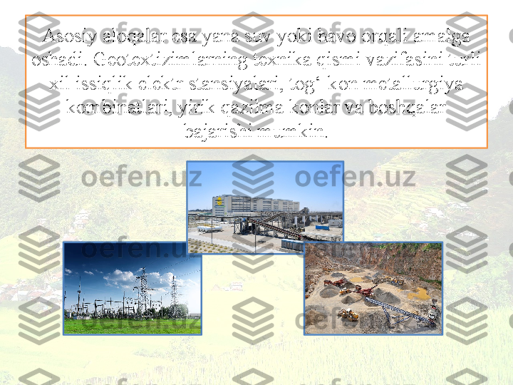 Asosiy aloqalar esa yana suv yoki havo orqali amalga 
oshadi. Geotextizimlarning texnika qismi vazifasini turli 
xil issiqlik elektr stansiyalari, tog‘-kon metallurgiya 
kombinatlari, yirik qazilma konlar va boshqalar 
bajarishi mumkin. 