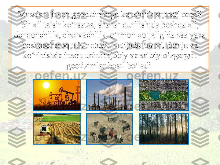 Masalan, inson geotizimlarga konchilik sanoati orqali 
bir xil ta’sir ko‘rsatsa, shahar qurilishida boshqa xil, 
dehqonchilik, chorvachilik, o‘rmon xo‘jaligida esa yana 
boshqacharoq ta’sir etadi. Natijada har xil daraja va 
ko‘rinishda inson uchun ijobiy va salbiy o‘zgargan 
geotizimlar hosil bo‘ladi. 