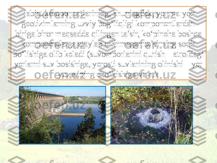 Tabiat komponentlarining, shuningdek, yonma-yon 
geotizimlarning uzviy bog‘liqligi komponentlardan 
biriga biror maqsadda qilingan ta’sir, ko‘pincha boshqa 
komponentlarga ataylab qilinmagan ta’sirning sodir
bo‘lishiga olib keladi (suvomborlarini qurish – atrofdagi 
yerlarni suv bosishiga, yerosti suvlarining olinishi – yer 
yuzasining cho‘kishiga va h.k 