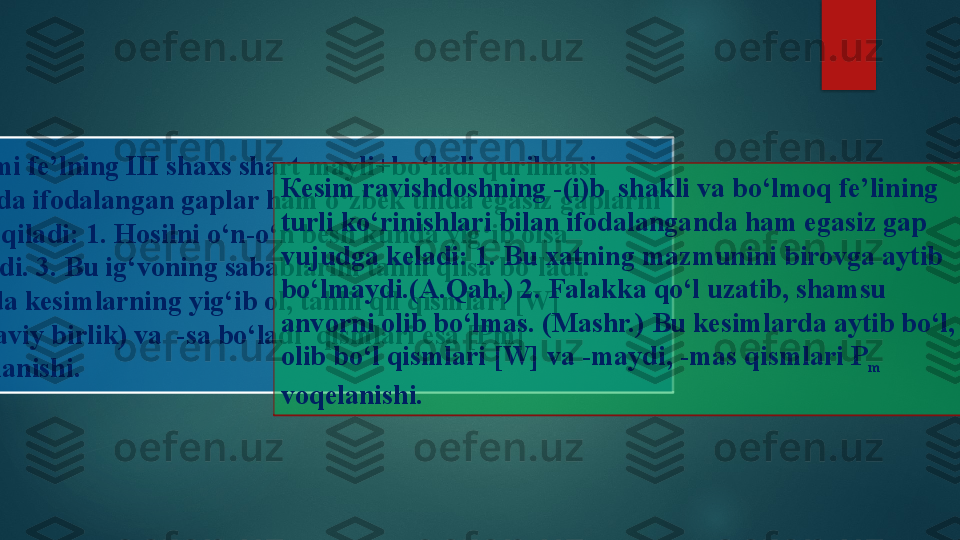 
К
esimi fe ’ lning III shaxs shart mayli + bo ‘ ladi qurilmasi 
asosida ifodalangan gaplar ham o ‘ zbek tilida egasiz gaplarni 
hosil qiladi : 1.  Hosilni o‘n-o‘n besh kunda yig‘ib olsa 
bo‘ladi. 3. Bu ig‘voning sabablarini tahlil qilsa bo‘ladi. 
Bunda kesimlarning yig‘ib ol, tahlil qil qismlari [W] 
(lug‘aviy birlik) va  -sa bo‘ladi  qismlari esa [Pm] 
voqelanishi. К esim ravishdoshning -(i)b  shakli va bo‘lmoq fe’lining 
turli ko‘rinishlari bilan ifodalanganda ham egasiz gap 
vujudga keladi: 1. Bu xatning mazmunini birovga aytib 
bo‘lmaydi.(A.Qa h. ) 2. Falakka qo‘l uzatib, shamsu  
anvorni olib bo‘lmas. (Mashr.) Bu kesimlarda aytib bo‘l, 
olib bo‘l qismlari [W] va -maydi, -mas qismlari P
m  
voqelanishi.    