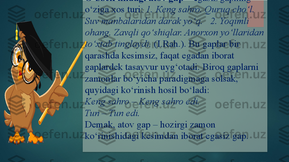 O‘zbek tilidagi atov gap  –  egasiz gapning 
o‘ziga xos turi:  1.  К eng sahro. Quruq cho‘l. 
Suv manbalaridan darak yo‘q.   2. Yoqimli 
ohang. Zavqli qo‘shiqlar. Anorxon yo‘llaridan 
to‘xtab tinglaydi.  (I.R ah. ).   Bu gaplar bir 
qarashda kesimsiz, faqat egadan iborat 
gaplardek tasavvur uyg‘otadi .  Biroq gaplarni 
zamonlar bo‘yicha paradigmaga solsak, 
quyidagi ko‘rinish hosil bo‘ladi:
Keng sahro – Keng sahro edi.
Tun – Tun edi.
Demak, atov gap – hozirgi zamon 
ko‘rinishidagi kesimdan iborat egasiz gap.     