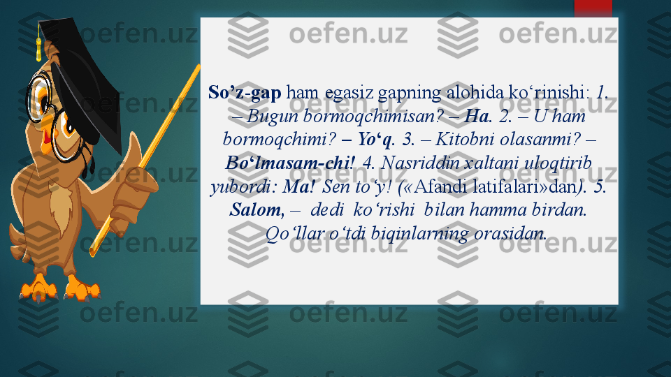 So’z-gap  ham egasiz gapning alohida ko‘rinishi:  1. 
– Bugun bormoqchimisan? –  Ha.  2. – U ham 
bormoqchimi?  – Yo ‘ q.  3. – Kitobni olasanmi? – 
Bo ‘ lmasam-chi!  4. Nasriddin xaltani uloqtirib 
yubordi:  Ma!  Sen to‘y! (« Afandi latifalari»dan ). 5. 
Salom,  –  dedi  ko‘rishi  bilan hamma birdan. 
Qo‘llar o‘tdi biqinlarning orasidan.     