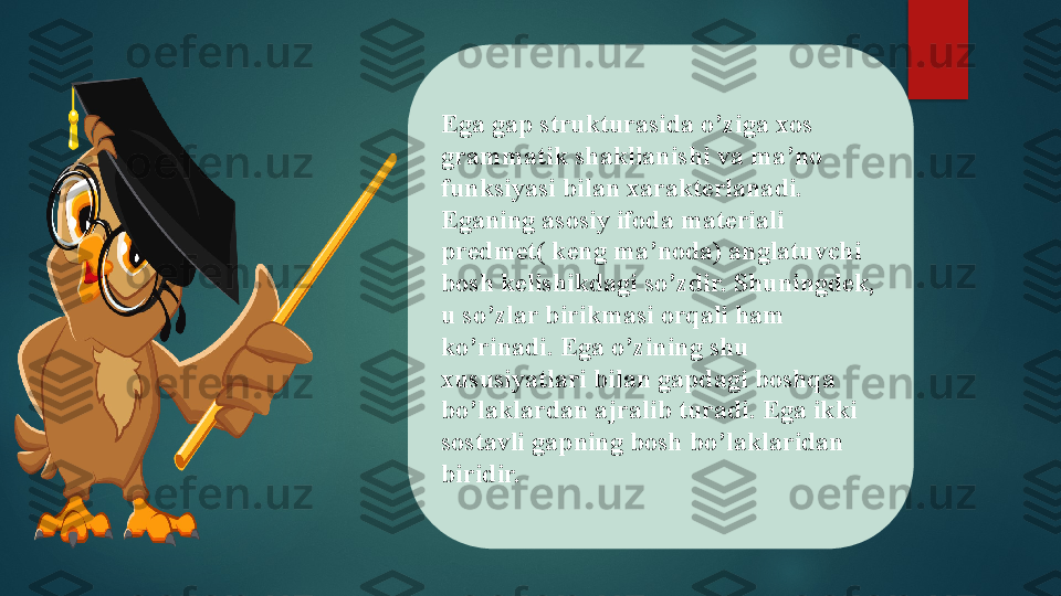 Ega gap strukturasida o’ziga xos 
grammatik shakllanishi va ma’no 
funksiyasi bilan xarakterlanadi. 
Eganing asosiy ifoda materiali 
predmet( keng ma’noda) anglatuvchi 
bosh kelishikdagi so’zdir. Shuningdek, 
u so’zlar birikmasi orqali ham 
ko’rinadi. Ega o’zining shu 
xususiyatlari bilan gapdagi boshqa 
bo’laklardan ajralib turadi. Ega ikki 
sostavli gapning bosh bo’laklaridan 
biridir.   