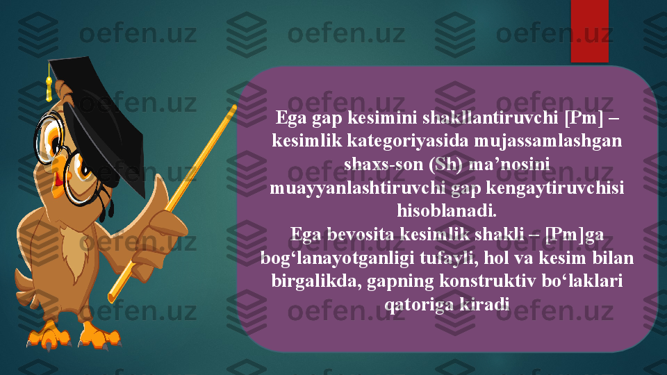 Ega gap kesimini shakllantiruvchi [Pm] – 
kesimlik kategoriyasida mujassamlashgan 
shaxs-son (Sh) ma’nosini 
muayyanlashtiruvchi gap kengaytiruvchisi 
hisoblanadi.
Ega bevosita kesimlik shakli – [Pm]ga 
bog‘lanayotganligi tufayli, hol va kesim bilan 
birgalikda, gapning konstruktiv bo‘laklari 
qatoriga kiradi   
