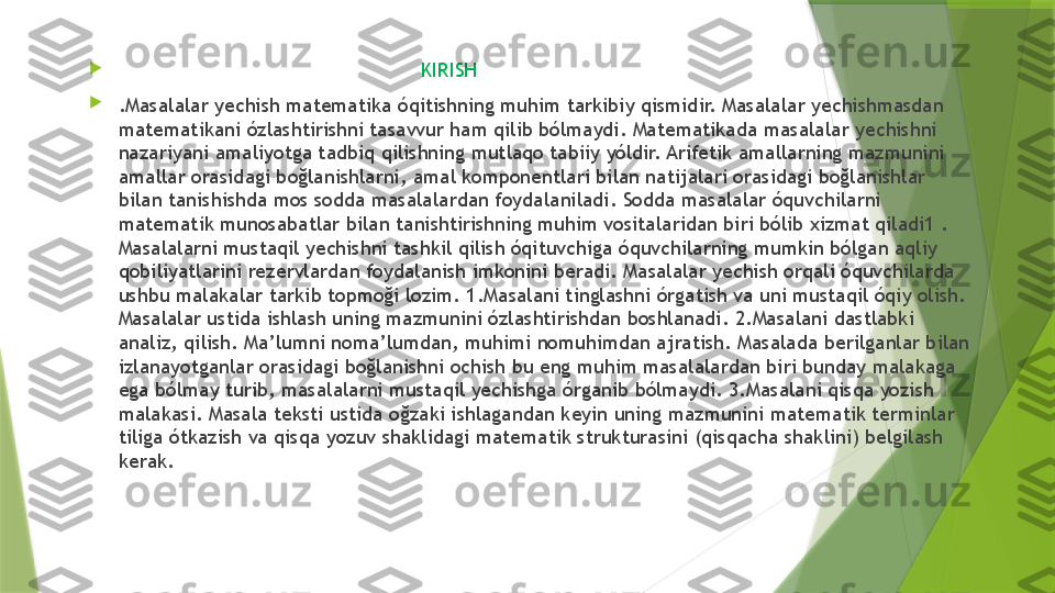 
                                                    KIRISH             

.Masalalar yechish matematika óqitishning muhim tarkibiy qismidir. Masalalar yechishmasdan 
matematikani ózlashtirishni tasavvur ham qilib bólmaydi. Matematikada masalalar yechishni 
nazariyani amaliyotga tadbiq qilishning mutlaqo tabiiy yóldir. Arifetik amallarning mazmunini 
amallar orasidagi boğlanishlarni, amal komponentlari bilan natijalari orasidagi boğlanishlar 
bilan tanishishda mos sodda masalalardan foydalaniladi. Sodda masalalar óquvchilarni 
matematik munosabatlar bilan tanishtirishning muhim vositalaridan biri bólib xizmat qiladi1 . 
Masalalarni mustaqil yechishni tashkil qilish óqituvchiga óquvchilarning mumkin bólgan aqliy 
qobiliyatlarini rezervlardan foydalanish imkonini beradi. Masalalar yechish orqali óquvchilarda 
ushbu malakalar tarkib topmoği lozim. 1.Masalani tinglashni órgatish va uni mustaqil óqiy olish. 
Masalalar ustida ishlash uning mazmunini ózlashtirishdan boshlanadi. 2.Masalani dastlabki 
analiz, qilish. Ma’lumni noma’lumdan, muhimi nomuhimdan ajratish. Masalada berilganlar bilan 
izlanayotganlar orasidagi boğlanishni ochish bu eng muhim masalalardan biri bunday malakaga 
ega bólmay turib, masalalarni mustaqil yechishga órganib bólmaydi. 3.Masalani qisqa yozish 
malakasi. Masala teksti ustida oğzaki ishlagandan keyin uning mazmunini matematik terminlar 
tiliga ótkazish va qisqa yozuv shaklidagi matematik strukturasini (qisqacha shaklini) belgilash 
kerak.                 