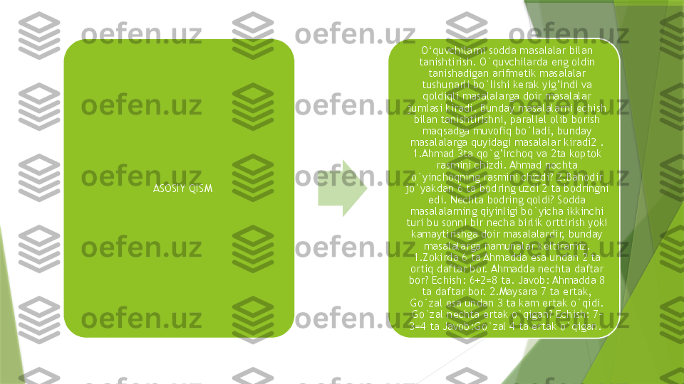 ASOSIY QISM O‘quvchilarni sodda masalalar bilan 
tanishtirish. O`quvchilarda eng oldin 
tanishadigan arifmetik masalalar 
tushunarli bo`lishi kerak yig’indi va 
qoldiqli masalalarga doir masalalar 
jumlasi kiradi. Bunday masalalarni echish 
bilan tanishtirishni, parallel olib borish 
maqsadga muvofiq bo`ladi, bunday 
masalalarga quyidagi masalalar kiradi2 . 
1.Ahmad 3ta qo`g’irchoq va 2ta koptok 
rasmini chizdi. Ahmad nechta 
o`yinchoqning rasmini chizdi? 2.Bahodir 
jo`yakdan 6 ta bodring uzdi 2 ta bodringni 
edi. Nechta bodring qoldi? Sodda 
masalalarning qiyinligi bo`yicha ikkinchi 
turi bu sonni bir necha birlik orttirish yoki 
kamaytirishga doir masalalardir, bunday 
masalalarga namunalar keltiramiz. 
1.Zokirda 6 ta Ahmadda esa undan 2 ta 
ortiq daftar bor. Ahmadda nechta daftar 
bor? Echish: 6+2=8 ta. Javob: Ahmadda 8 
ta daftar bor. 2.Maysara 7 ta ertak, 
Go`zal esa undan 3 ta kam ertak o`qidi. 
Go`zal nechta ertak o`qigan? Echish: 7-
3=4 ta Javob:Go`zal 4 ta ertak o`qigan.                  