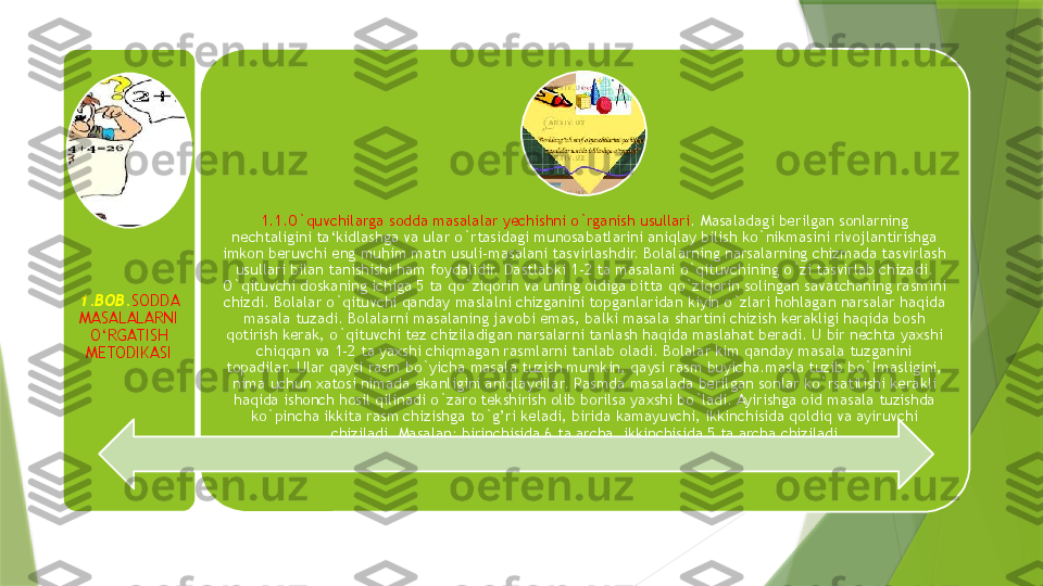 1.BOB. SODDA 
MASALALARNI 
O‘RGATISH 
METODIKASI 1.1.O`quvchilarga sodda masalalar yechishni o`rganish usullari . Masaladagi berilgan sonlarning 
nechtaligini ta‘kidlashga va ular o`rtasidagi munosabatlarini aniqlay bilish ko`nikmasini rivojlantirishga 
imkon beruvchi eng muhim matn usuli-masalani tasvirlashdir. Bolalarning narsalarning chizmada tasvirlash 
usullari bilan tanishishi ham foydalidir. Dastlabki 1-2 ta masalani o`qituvchining o`zi tasvirlab chizadi. 
O`qituvchi doskaning ichiga 5 ta qo`ziqorin va uning oldiga bitta qo`ziqorin solingan savatchaning rasmini 
chizdi. Bolalar o`qituvchi qanday maslalni chizganini topganlaridan kiyin o`zlari hohlagan narsalar haqida 
masala tuzadi. Bolalarni masalaning javobi emas, balki masala shartini chizish kerakligi haqida bosh 
qotirish kerak, o`qituvchi tez chiziladigan narsalarni tanlash haqida maslahat beradi. U bir nechta yaxshi 
chiqqan va 1-2 ta yaxshi chiqmagan rasmlarni tanlab oladi. Bolalar kim qanday masala tuzganini 
topadilar. Ular qaysi rasm bo`yicha masala tuzish mumkin, qaysi rasm buyicha.masla tuzib bo`lmasligini, 
nima uchun xatosi nimada ekanligini aniqlaydilar. Rasmda masalada berilgan sonlar ko`rsatilishi kerakli 
haqida ishonch hosil qilinadi o`zaro tekshirish olib borilsa yaxshi bo`ladi. Ayirishga oid masala tuzishda 
ko`pincha ikkita rasm chizishga to`g’ri keladi, birida kamayuvchi, ikkinchisida qoldiq va ayiruvchi 
chiziladi. Masalan: birinchisida 6 ta archa, ikkinchisida 5 ta archa chiziladi                 