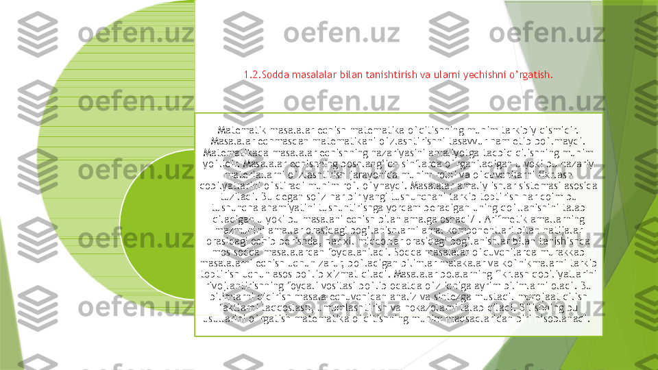 1.2.Sodda masalalar bilan tanishtirish va ularni yechishni o’rgatish.
Matematik masalalar echish matematika o`qitishning muhim tarkibiy qismidir. 
Masalalar echmasdan matematikani o`zlashtirishni tasavvur ham etib bo`lmaydi. 
Matematikada masalalar echishning nazariyasini amaliyotga tadbiq qilishning muhim 
yo`lidir. Masalalar echishning boshlang’ich sinflarda o`rganiladigan u yoki bu nazariy 
materiallarni o`zlashtirish jarayonida muhim rolni va o`quvchilarni fikrlash 
qobilyatlarini o`stiradi muhim ro`l o`ynaydi. Masalalar amaliy ishlar sistemasi asosida 
tuziladi. Bu degan so`z har bir yangi tushunchani tarkib toptirish har doim bu 
tushuncha ahamiyatini tushuntirishga yordam beradigan uning qo`llanishini talab 
qiladigan u yoki bu masalani echish bilan amalga oshadi7 . Arifmetik amallarning 
mazmunini amallar orasidagi bog’lanishlarni amal komponentlari bilan natijalar 
orasidagi ochib berishda, har xil miqdorlar orasidagi bog’lanishlar bilan tanishishda 
mos sodda masalalardan foydalaniladi. Sodda masalalar o`quvchilarda murakkab 
masalalarni echish uchun zarur, bo`ladigan bilimlar malakalar va ko`nikmalarni tarkib 
toptirish uchun asos bo`lib xizmat qiladi. Masalalar bolalarning fikrlash qobiliyatlarini 
rivojlantirishning foydali vositasi bo`lib odatda o`z ichiga ayrim bilimlarni oladi. Bu 
bilimlarni qidirish masala echuvchidan analiz va sintezga mustaqil murojaat qilish 
faktlarni taqqoslash, umumlashtirish va hokazolarni talab qiladi. Bilishning bu 
usullarini o`rgatish matematika o`qitishning muhim maqsadlaridan biri hisoblanadi.                    