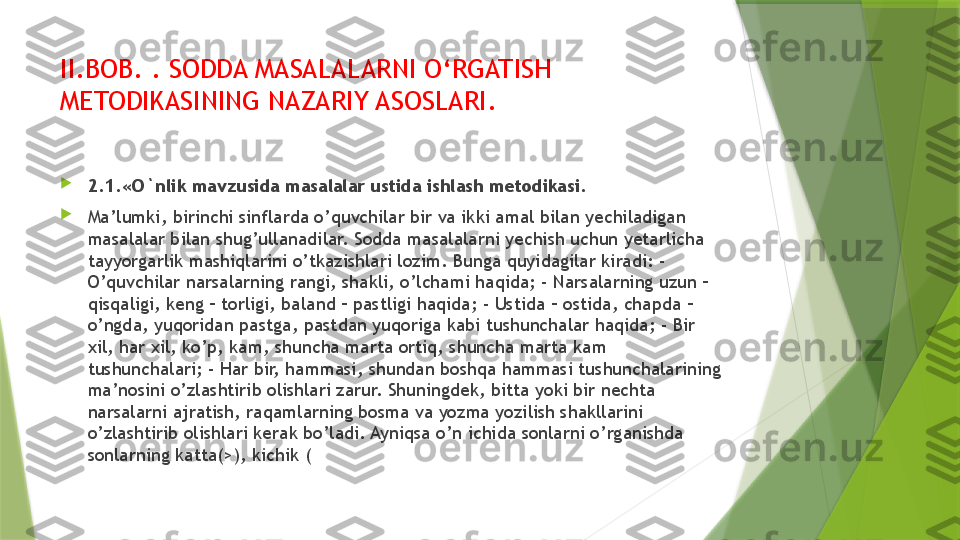 II.BOB.  .  SODDA MASALALARNI O‘RGATISH 
METODIKASINING NAZARIY ASOSLARI.

2.1.«O`nlik mavzusida masalalar ustida ishlash metodikasi.

Ma’lumki, birinchi sinflarda o’quvchilar bir va ikki amal bilan yechiladigan 
masalalar bilan shug’ullanadilar. Sodda masalalarni yechish uchun yetarlicha 
tayyorgarlik mashiqlarini o’tkazishlari lozim. Bunga quyidagilar kiradi: - 
O’quvchilar narsalarning rangi, shakli, o’lchami haqida; - Narsalarning uzun – 
qisqaligi, keng – torligi, baland – pastligi haqida; - Ustida – ostida, chapda – 
o’ngda, yuqoridan pastga, pastdan yuqoriga kabi tushunchalar haqida; - Bir 
xil, har xil, ko’p, kam, shuncha marta ortiq, shuncha marta kam 
tushunchalari; - Har bir, hammasi, shundan boshqa hammasi tushunchalarining 
ma’nosini o’zlashtirib olishlari zarur. Shuningdek, bitta yoki bir nechta 
narsalarni ajratish, raqamlarning bosma va yozma yozilish shakllarini 
o’zlashtirib olishlari kerak bo’ladi. Ayniqsa o’n ichida sonlarni o’rganishda 
sonlarning katta(>), kichik (                 