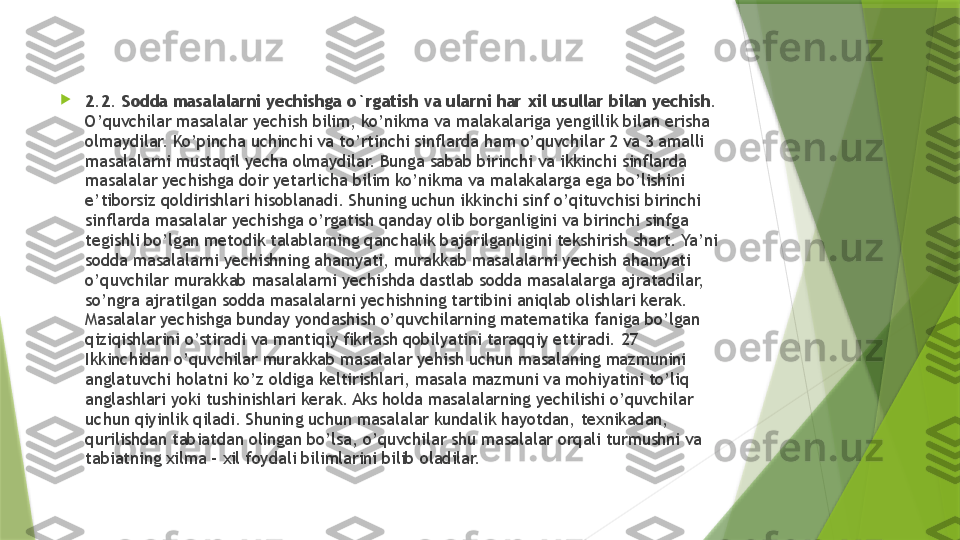 
2.2. Sodda masalalarni yechishga o`rgatish va ularni har xil usullar bilan yechish.  
O’quvchilar masalalar yechish bilim, ko’nikma va malakalariga yengillik bilan erisha 
olmaydilar. Ko’pincha uchinchi va to’rtinchi sinflarda ham o’quvchilar 2 va 3 amalli 
masalalarni mustaqil yecha olmaydilar. Bunga sabab birinchi va ikkinchi sinflarda 
masalalar yechishga doir yetarlicha bilim ko’nikma va malakalarga ega bo’lishini 
e’tiborsiz qoldirishlari hisoblanadi. Shuning uchun ikkinchi sinf o’qituvchisi birinchi 
sinflarda masalalar yechishga o’rgatish qanday olib borganligini va birinchi sinfga 
tegishli bo’lgan metodik talablarning qanchalik bajarilganligini tekshirish shart. Ya’ni 
sodda masalalarni yechishning ahamyati, murakkab masalalarni yechish ahamyati 
o’quvchilar murakkab masalalarni yechishda dastlab sodda masalalarga ajratadilar, 
so’ngra ajratilgan sodda masalalarni yechishning tartibini aniqlab olishlari kerak. 
Masalalar yechishga bunday yondashish o’quvchilarning matematika faniga bo’lgan 
qiziqishlarini o’stiradi va mantiqiy fikrlash qobilyatini taraqqiy ettiradi. 27 
Ikkinchidan o’quvchilar murakkab masalalar yehish uchun masalaning mazmunini 
anglatuvchi holatni ko’z oldiga keltirishlari, masala mazmuni va mohiyatini to’liq 
anglashlari yoki tushinishlari kerak. Aks holda masalalarning yechilishi o’quvchilar 
uchun qiyinlik qiladi. Shuning uchun masalalar kundalik hayotdan, texnikadan, 
qurilishdan tabiatdan olingan bo’lsa, o’quvchilar shu masalalar orqali turmushni va 
tabiatning xilma – xil foydali bilimlarini bilib oladilar.                  