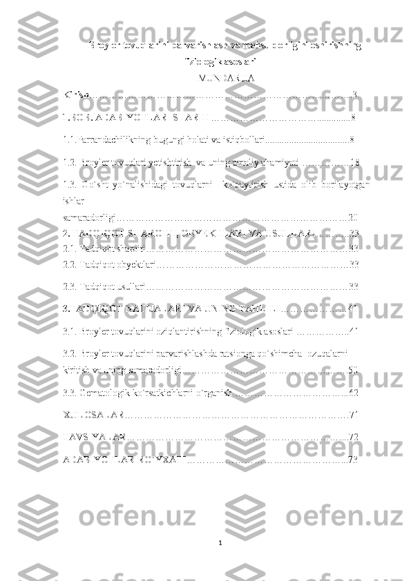 Broyler tovuqlarini parvarishlash va mahsuldorligini oshirishning
fiziologik asoslari
 MUNDARIJA
Kirish ………………………………………………………………………. 3
1 .BOB. ADABIYOTLAR  SHARHI …………………………… ..............8
1.1.Parrandachilikning bugungi holati va istiqbollari ...................................8
1.2. Broyler tovuqlari yetishtirish  va uning amaliy ahamiyati ……………18
1.3.   Go`sht   yo`nalishidagi   tovuqlarni     ko`paytirish   ustida   olib   borilayotgan
ishlar
samaradorligi………………………………………………………………20
2. TADQIQOT SHAROITI, OBYEKTLARI VA USULLARI ……….. 3 3
2.1. Tadqiqot sharoiti……………………………………………………… 3 3
2.2. Tadqiqot obyektlari…………………………………………………… 3 3
2.3. Tadqiqot usullari……………………………………………………… 3 3
3.TADQIQOT NATIJALARI VA UNING TAHLILI …………………41
3.1. Broyler tovuqlarini oziqlantirishning fiziologik asoslari ……………..41
3.2. Broyler tovuqlarini parvarishlashda ratsionga qo`shimcha  ozuqalarni 
kiritish va uning samaradorligi…………………………………………….50
3.3.   Gematologik ko`rsatkichlarni o`rganish ……………………………...62
XULOSALAR …………………………………………………………….7 1
TAVSIYALAR …………………………………………………………....7 2
ADABIYOTLAR RO`YXATI …………………………………………...7 3
1 