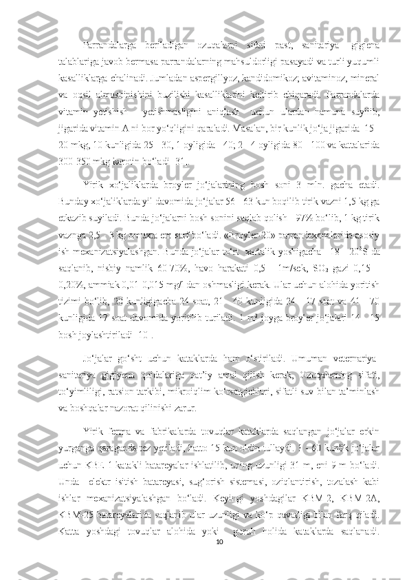 Parrandalarga   beriladigan   ozuqalarni   sifati   past,   sanitariya-   gigiena
talablariga javob bermasa parrandalarning mahsuldorligi pasayadi va turli yuqumli
kasalliklarga chalinadi. Jumladan aspergillyoz, kandidomikoz; avitaminoz, mineral
va   oqsil   almashinishini   buzilishi   kasalliklarini   keltirib   chiqaradi.   Parrandalarda
vitamin   yetishish   -   yetishmasligini   aniqlash     uchun   ulardan   namuna   suyilib,
jigarida vitamin A ni bor yo‘qligini qaraladi. Masalan, bir kunlik jo‘ja jigarida  15 -
20 mkg, 10 kunligida 25 - 30, 1 oyligida - 40; 2 - 4 oyligida 80 - 100 va kattalarida
300-350 mkg karotin bo‘ladi [31].
Yirik   xo‘jaliklarda   broyler   jo‘jalarining   bosh   soni   3   mln.   gacha   etadi.
Bunday xo‘jaliklarda yil davomida jo‘jalar 56 - 63 kun boqilib tirik vazni 1,5 kg ga
etkazib suyiladi. Bunda jo‘jalarni bosh sonini saqlab qolish - 97% bo‘lib, 1 kg tirik
vaznga 2,5 - 3 kg omuxta em sarf bo‘ladi. «Broyler-20» parrandaxonalarida asosiy
ish mexanizatsiyalashgan. Bunda jo‘jalar to‘rt   xaftalik yoshigacha +18 - 20 0
S da
saqlanib,   nisbiy   namlik   60-70%,   havo   harakati   0,5   -   1m/sek,   SO
2   gazi   0,15   –
0,20%, ammiak 0,01-0,015 mg/l dan oshmasligi kerak. Ular uchun alohida yoritish
tizimi   bo‘lib,  20  kunligigacha  24  soat,   21  -  40  kunligida  24  -   17  soat  va   41  -  70
kunligida 17 soat  davomida yoritilib turiladi. 1 m 2
  joyga broyler  jo‘jalari 14 - 15
bosh joylashtiriladi [10].
Jo‘jalar   go‘sht   uchun   kataklarda   ham   o‘stiriladi.   Umuman   veternariya-
sanitariya   gigiyena   qoidalariga   qat’iy   amal   qilish   kerak,   Ozuqalarning   sifati,
to‘yimliligi, ratsion tarkibi, mikroiqlim ko‘rsatgichlari, sifatli suv bilan ta’minlash
va boshqalar nazorat qilinishi zarur.
Yirik   ferma   va   fabrikalarda   tovuqlar   kataklarda   saqlangan   jo‘jalar   erkin
yurganga qaraganda tez yetiladi, hatto 15 kun oldin tullaydi. 1 - 60 kunlik jo‘jalar
uchun KBE-1 katakli batareyalar ishlatilib, uning uzunligi 31 m, eni 9 m bo‘ladi.
Unda     elektr   isitish   batareyasi,   sug‘orish   sistemasi,   oziqlantirish,   tozalash   kabi
ishlar   mexanizatsiyalashgan   bo‘ladi.   Keyingi   yoshdagilar   KBM-2,   KBM-2A,
KBM-25  batareyalarida saqlanib  ular   uzunligi  va  ko‘p  qavatligi  bilan  farq  qiladi.
Katta   yoshdagi   tovuqlar   alohida   yoki     guruh   holida   kataklarda   saqlanadi.
10 